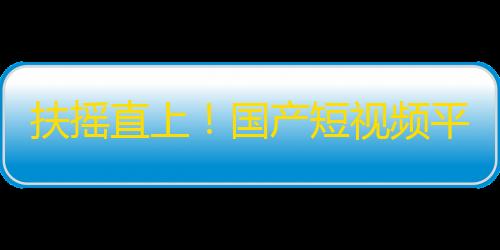 扶摇直上！国产短视频平台突围之路，谁将成为下一个“抖音”？